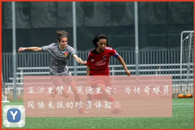 亚沙里赞美莫德里奇：与传奇球员同场竞技的珍贵体验