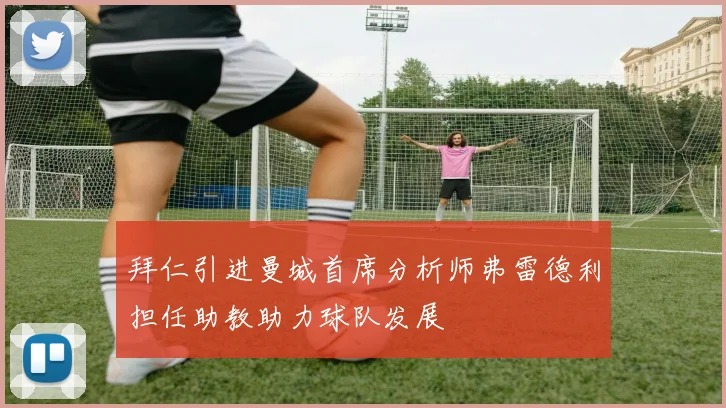 拜仁引进曼城首席分析师弗雷德利担任助教助力球队发展