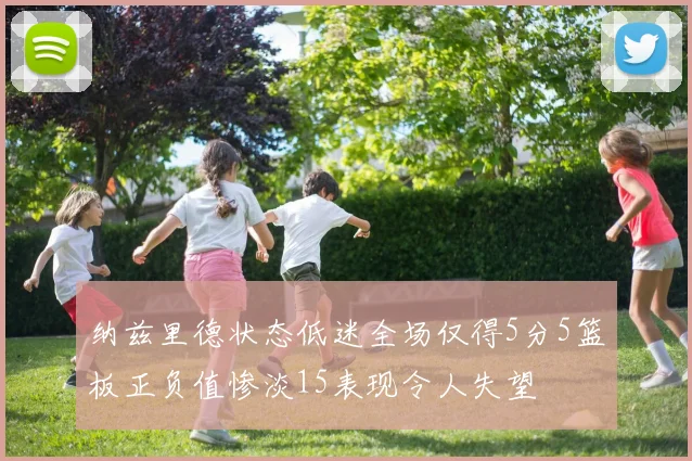 纳兹里德状态低迷全场仅得5分5篮板正负值惨淡15表现令人失望