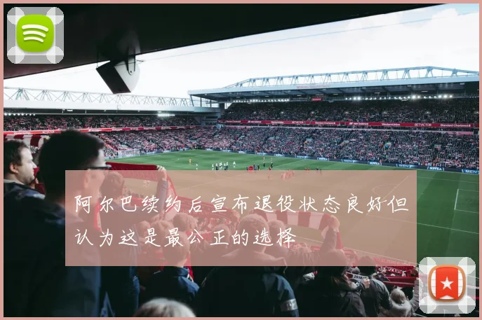 阿尔巴续约后宣布退役状态良好但认为这是最公正的选择