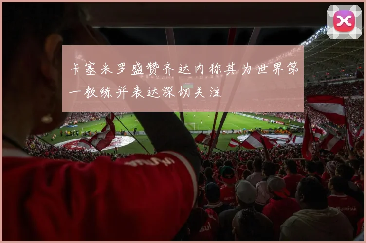 卡塞米罗盛赞齐达内称其为世界第一教练并表达深切关注