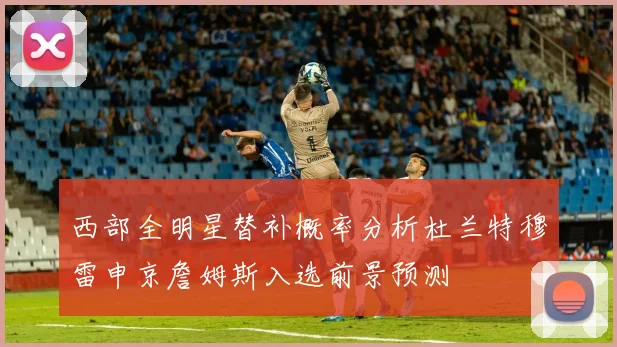 西部全明星替补概率分析杜兰特穆雷申京詹姆斯入选前景预测