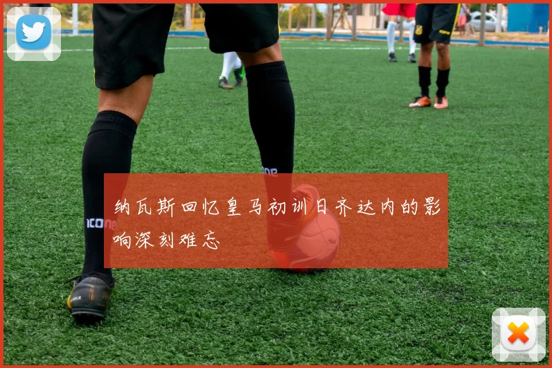 纳瓦斯回忆皇马初训日齐达内的影响深刻难忘