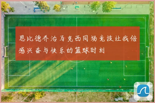 恩比德乔治马克西同场竞技让我倍感兴奋与快乐的篮球时刻