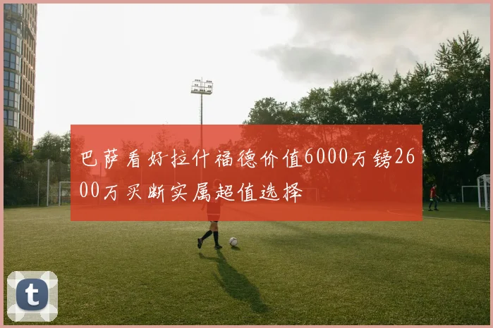巴萨看好拉什福德价值6000万镑2600万买断实属超值选择