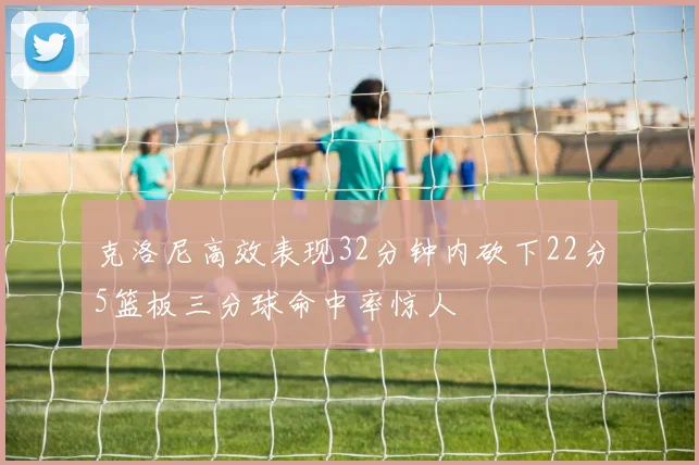 克洛尼高效表现32分钟内砍下22分5篮板三分球命中率惊人