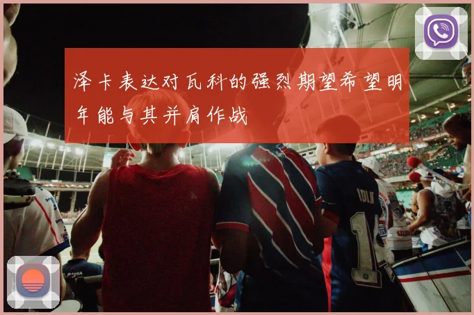 泽卡表达对瓦科的强烈期望希望明年能与其并肩作战