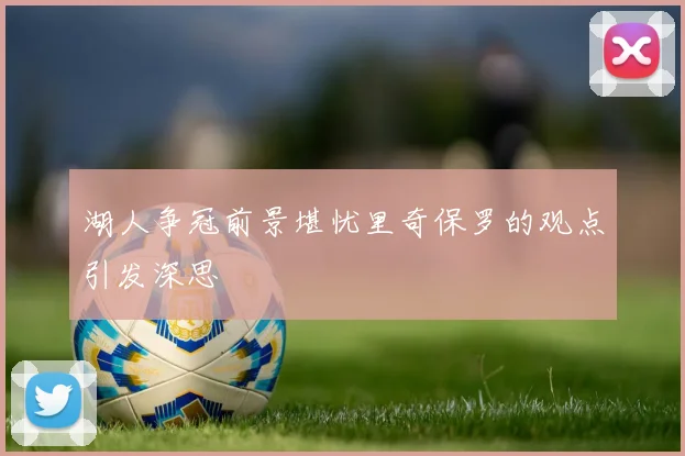 湖人争冠前景堪忧里奇保罗的观点引发深思