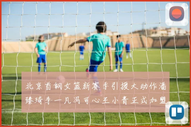北京首钢女篮新赛季引援大动作潘臻琦李一凡冯可心王小青正式加盟