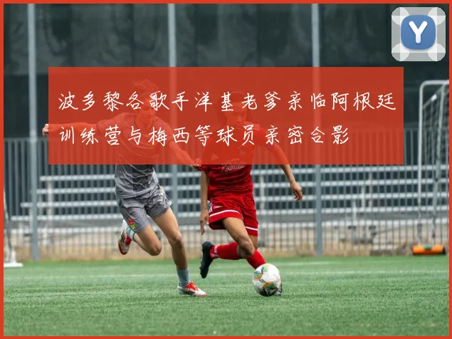 波多黎各歌手洋基老爹亲临阿根廷训练营与梅西等球员亲密合影