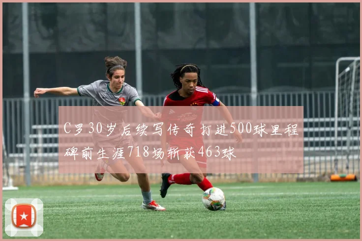 C罗30岁后续写传奇打进500球里程碑前生涯718场斩获463球