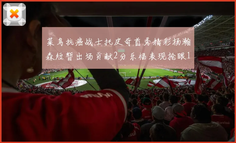 菜鸟抗癌战士托皮奇首秀精彩杨瀚森短暂出场贡献2分乐福表现抢眼14分钟斩获11分2助