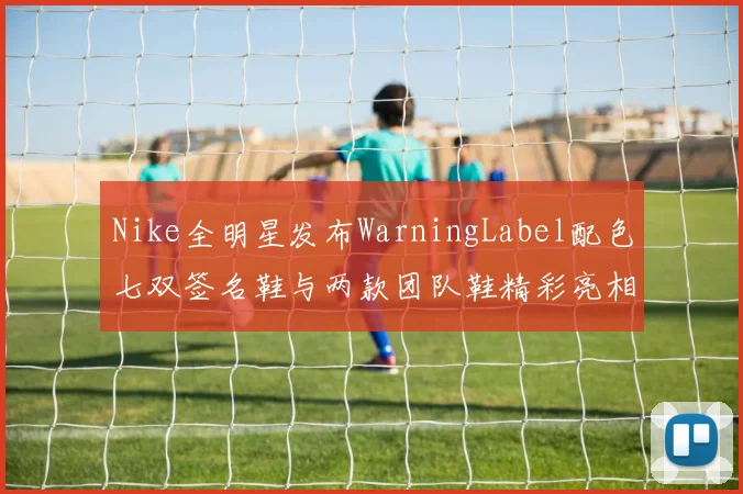 Nike全明星发布WarningLabel配色七双签名鞋与两款团队鞋精彩亮相