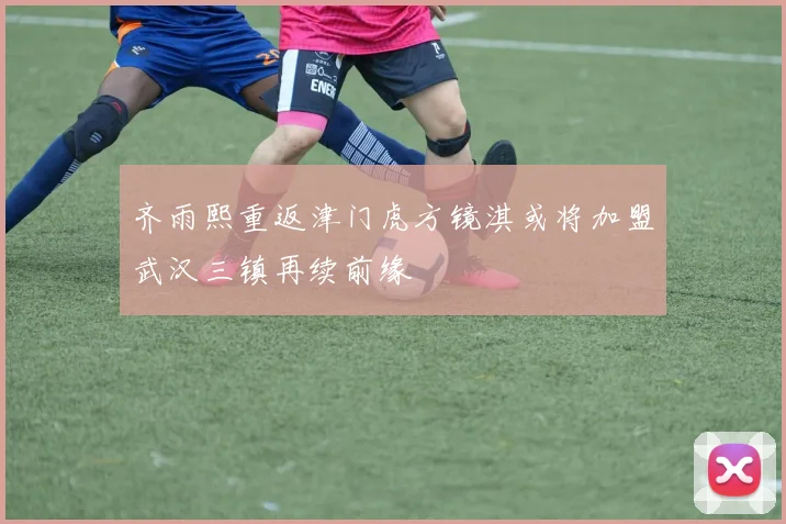 齐雨熙重返津门虎方镜淇或将加盟武汉三镇再续前缘