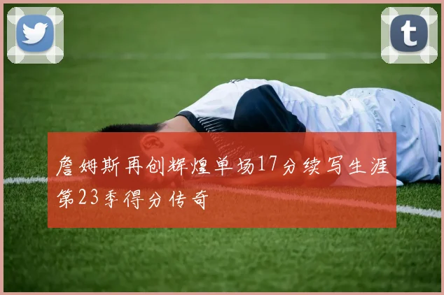 詹姆斯再创辉煌单场17分续写生涯第23季得分传奇