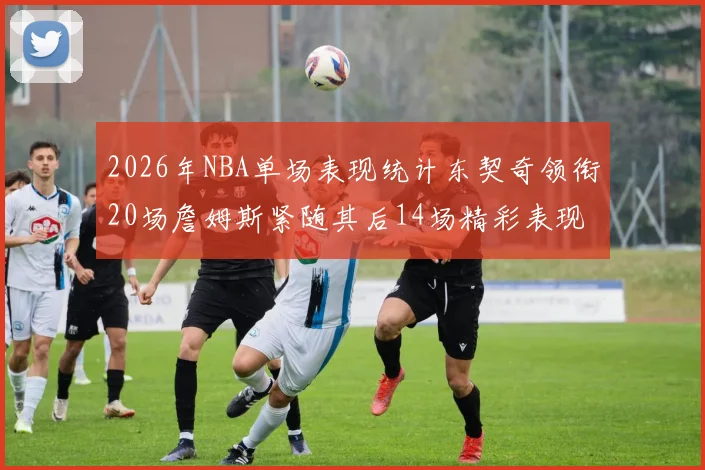 2026年NBA单场表现统计东契奇领衔20场詹姆斯紧随其后14场精彩表现