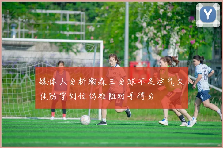 媒体人分析瀚森三分球不足运气欠佳防守到位仍难阻对手得分