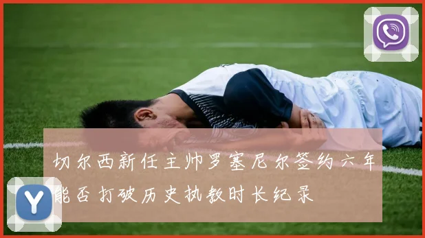 切尔西新任主帅罗塞尼尔签约六年能否打破历史执教时长纪录