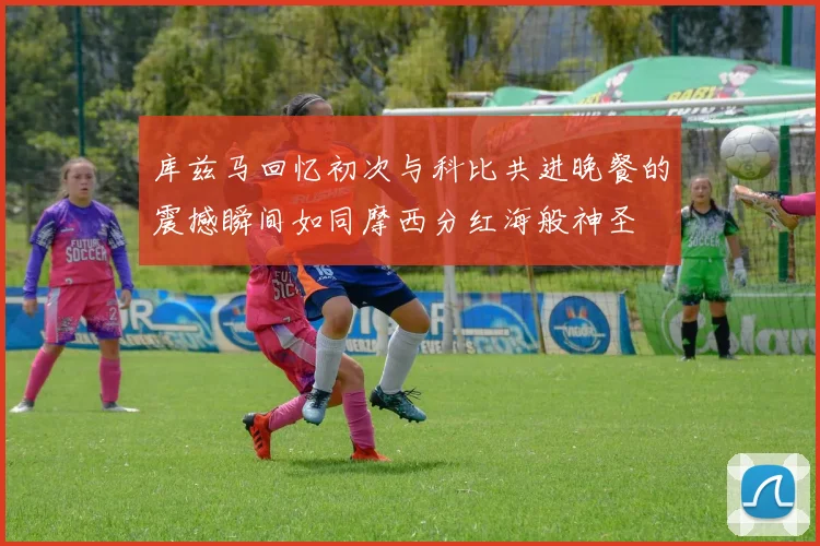 库兹马回忆初次与科比共进晚餐的震撼瞬间如同摩西分红海般神圣