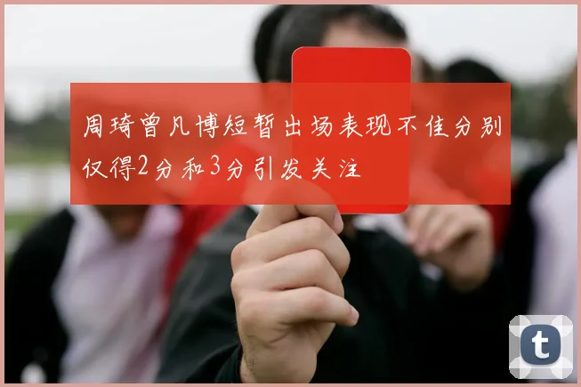 周琦曾凡博短暂出场表现不佳分别仅得2分和3分引发关注