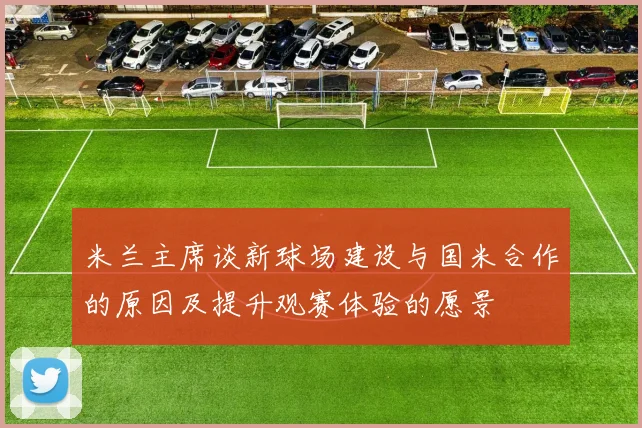 米兰主席谈新球场建设与国米合作的原因及提升观赛体验的愿景
